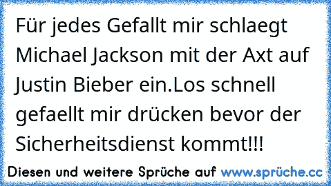 Für jedes Gefallt mir schlaegt Michael Jackson mit der Axt auf Justin Bieber ein.
Los schnell gefaellt mir drücken bevor der Sicherheitsdienst kommt!!!