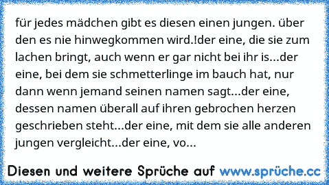 für jedes mädchen gibt es diesen einen jungen. über den es nie hinwegkommen wird.!
der eine, die sie zum lachen bringt, auch wenn er gar nicht bei ihr is...
der eine, bei dem sie schmetterlinge im bauch hat, nur dann wenn jemand seinen namen sagt...
der eine, dessen namen überall auf ihren gebrochen herzen geschrieben steht...
der eine, mit dem sie alle anderen jungen vergleicht...
der eine, vo...