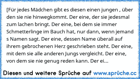 [Für jedes Mädchen gibt es diesen einen jungen , über den sie nie hinwegkommt. Der eine, der sie jedesmal zum lachen bringt. Der eine, bei dem sie immer Schmetterlinge im Bauch hat, nur dann, wenn jemand s Namen sagt. Der eine, dessen Name überall auf ihrem gebrochenen Herz geschrieben steht. Der eine, mit dem sie alle anderen Jungs vergleicht. Der eine, von dem sie nie genug reden kann. Der ei...