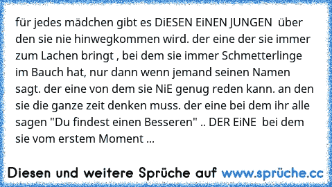 für jedes mädchen gibt es DiESEN EiNEN JUNGEN ♥ über den sie nie hinwegkommen wird. der eine der sie immer zum Lachen bringt , bei dem sie immer Schmetterlinge im Bauch hat, nur dann wenn jemand seinen Namen sagt. der eine von dem sie NiE genug reden kann. an den sie die ganze zeit denken muss. der eine bei dem ihr alle sagen "Du findest einen Besseren" .. DER EiNE ♥ bei dem sie vom erstem Mome...