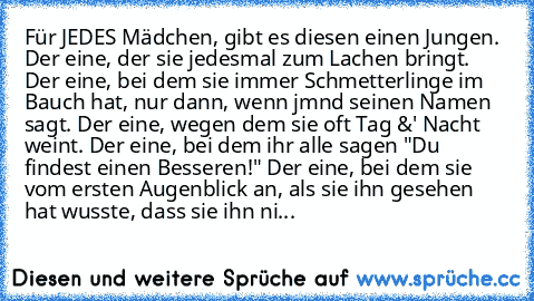 Für JEDES Mädchen, gibt es diesen einen Jungen. ♥
Der eine, der sie jedesmal zum Lachen bringt. Der eine, bei dem sie immer Schmetterlinge im Bauch hat, nur dann, wenn jmnd seinen Namen sagt. Der eine, wegen dem sie oft Tag &' Nacht weint. Der eine, bei dem ihr alle sagen "Du findest einen Besseren!" Der eine, bei dem sie vom ersten Augenblick an, als sie ihn gesehen hat wusste, dass sie ihn ni...