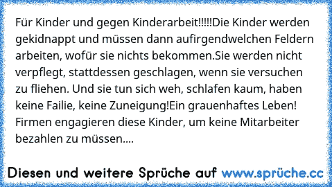 Für Kinder und gegen Kinderarbeit!!!!!
Die Kinder werden gekidnappt und müssen dann auf
irgendwelchen Feldern arbeiten, wofür sie nichts bekommen.
Sie werden nicht verpflegt, stattdessen geschlagen, wenn sie versuchen zu fliehen. Und sie tun sich weh, schlafen kaum, haben keine Failie, keine Zuneigung!
Ein grauenhaftes Leben! Firmen engagieren diese Kinder, um keine Mitarbeiter bezahlen zu müss...