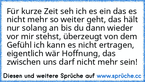 Für kurze Zeit seh ich es ein das es nicht mehr so weiter geht, das hält nur solang an bis du dann wieder vor mir stehst, überzeugt von dem Gefühl ich kann es nicht ertragen, eigentlich wär Hoffnung, das zwischen uns darf nicht mehr sein!