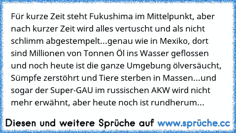 Für kurze Zeit steht Fukushima im Mittelpunkt, aber nach kurzer Zeit wird alles vertuscht und als nicht schlimm abgestempelt...genau wie in Mexiko, dort sind Millionen von Tonnen Öl ins Wasser geflossen und noch heute ist die ganze Umgebung ölversäucht, Sümpfe zerstöhrt und Tiere sterben in Massen...und sogar der Super-GAU im russischen AKW wird nicht mehr erwähnt, aber heute noch ist rundherum ei...