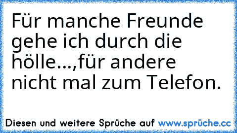 Für manche Freunde gehe ich durch die hölle...,
für andere nicht mal zum Telefon.