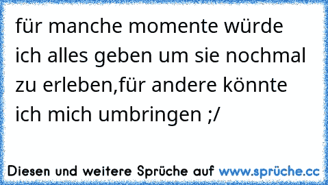 für manche momente würde ich alles geben um sie nochmal zu erleben,für andere könnte ich mich umbringen ;/