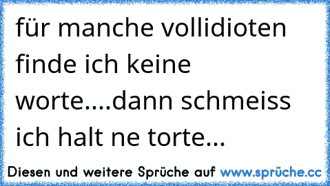 für manche vollidioten finde ich keine worte....dann schmeiss ich halt ne torte...