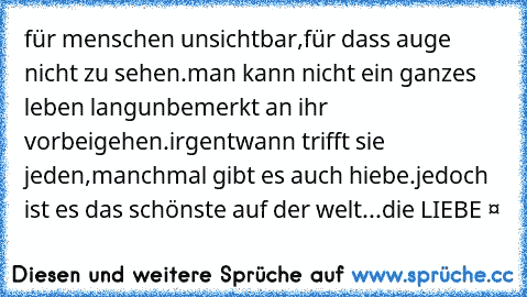 für menschen unsichtbar,
für dass auge nicht zu sehen.
man kann nicht ein ganzes leben lang
unbemerkt an ihr vorbeigehen.
irgentwann trifft sie jeden,
manchmal gibt es auch hiebe.
jedoch ist es das schönste auf der welt...
die LIEBE ❤