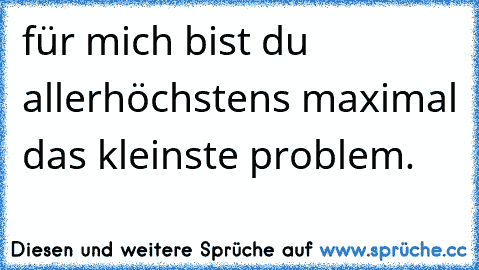 für mich bist du allerhöchstens maximal das kleinste problem.