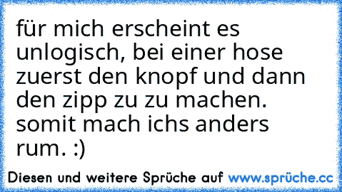 für mich erscheint es unlogisch, bei einer hose zuerst den knopf und dann den zipp zu zu machen. somit mach ichs anders rum. :)