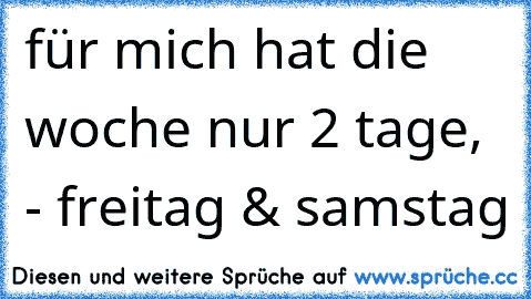 für mich hat die woche nur 2 tage, - freitag & samstag