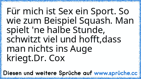 Für mich ist Sex ein Sport. So wie zum Beispiel Squash. Man spielt 'ne halbe Stunde, schwitzt viel und hofft,dass man nichts ins Auge kriegt.
Dr. Cox