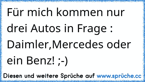 Für mich kommen nur drei Autos in Frage : Daimler,Mercedes oder ein Benz! ;-)