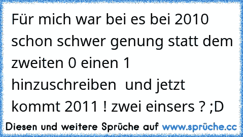 Für mich war bei es bei 2010 schon schwer genung statt dem zweiten 0 einen 1 hinzuschreiben  und jetzt kommt 2011 ! zwei einser´s ? ;D