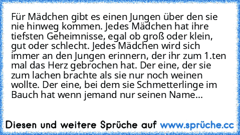 Für Mädchen gibt es einen Jungen über den sie nie hinweg kommen. Jedes Mädchen hat ihre tiefsten Geheimnisse, egal ob groß oder klein, gut oder schlecht. Jedes Mädchen wird sich immer an den Jungen erinnern, der ihr zum 1.ten mal das Herz gebrochen hat. Der eine, der sie zum lachen brachte als sie nur noch weinen wollte. Der eine, bei dem sie Schmetterlinge im Bauch hat wenn jemand nur seinen N...