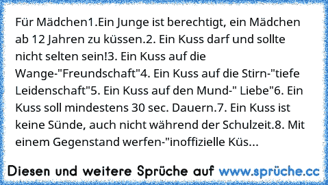 Für Mädchen
1.Ein Junge ist berechtigt, ein Mädchen ab 12 Jahren zu küssen.
2. Ein Kuss darf und sollte nicht selten sein!
3. Ein Kuss auf die Wange-"Freundschaft"
4. Ein Kuss auf die Stirn-"tiefe Leidenschaft"
5. Ein Kuss auf den Mund-" Liebe"
6. Ein Kuss soll mindestens 30 sec. Dauern.
7. Ein Kuss ist keine Sünde, auch nicht während der Schulzeit.
8. Mit einem Gegenstand werfen-"inoffizielle ...