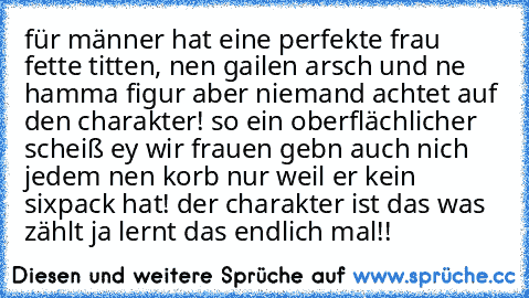 für männer hat eine perfekte frau fette titten, nen gailen arsch und ne hamma figur aber niemand achtet auf den charakter! so ein oberflächlicher scheiß ey wir frauen gebn auch nich jedem nen korb nur weil er kein sixpack hat! der charakter ist das was zählt ja lernt das endlich mal!!