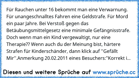 Für Rauchen unter 16 bekommt man eine Verwarnung. Für unangeschnalltes Fahren eine Geldstrafe. Für Mord ein paar Jahre. Bei Verstoß gegen das Betäubungsmittelgesetz eine minimale Gefängnisstrafe. Doch wenn man ein Kind vergewaltigt, nur eine Therapie?? Wenn auch du der Meinung bist, härtere Strafen für Kinderschänder, dann klick auf ''Gefällt Mir''.
Anmerkung 20.02.2011 eines Besuchers:
"Korrek...