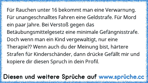 Für Rauchen unter 16 bekommt man eine Verwarnung. Für unangeschnalltes Fahren eine Geldstrafe. Für Mord ein paar Jahre. Bei Verstoß gegen das Betäubungsmittelgesetz eine minimale Gefängnisstrafe. Doch wenn man ein Kind vergewaltigt, nur eine Therapie?? Wenn auch du der Meinung bist, härtere Strafen für Kinderschänder, dann drücke Gefällt mir und kopiere dir diesen Spruch in dein Profil.