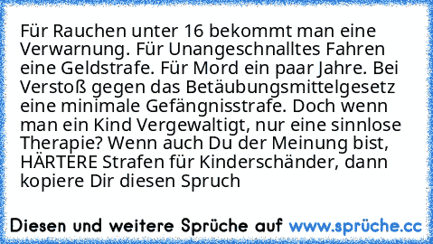 Für Rauchen unter 16 bekommt man eine Verwarnung. Für Unangeschnalltes Fahren eine Geldstrafe. Für Mord ein paar Jahre. Bei Verstoß gegen das Betäubungsmittelgesetz eine minimale Gefängnisstrafe. Doch wenn man ein Kind Vergewaltigt, nur eine sinnlose Therapie? Wenn auch Du der Meinung bist, HÄRTERE Strafen für Kinderschänder, dann kopiere Dir diesen Spruch