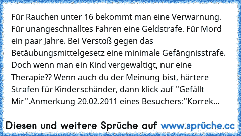 Für Rauchen unter 16 bekommt man eine Verwarnung. Für unangeschnalltes Fahren eine Geldstrafe. Für Mord ein paar Jahre. Bei Verstoß gegen das Betäubungsmittelgesetz eine minimale Gefängnisstrafe. Doch wenn man ein Kind vergewaltigt, nur eine Therapie?? Wenn auch du der Meinung bist, härtere Strafen für Kinderschänder, dann klick auf ''Gefällt Mir''.
Anmerkung 20.02.2011 eines Besuchers:
"Korrekt i...