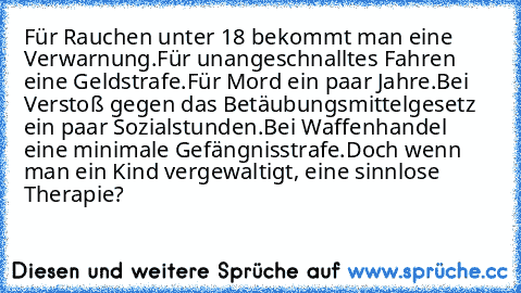 Für Rauchen unter 18 bekommt man eine Verwarnung.
Für unangeschnalltes Fahren eine Geldstrafe.
Für Mord ein paar Jahre.
Bei Verstoß gegen das Betäubungsmittelgesetz ein paar Sozialstunden.
Bei Waffenhandel eine minimale Gefängnisstrafe.
Doch wenn man ein Kind vergewaltigt, eine sinnlose Therapie?