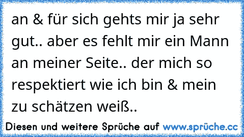 an & für sich gehts mir ja sehr gut.. aber es fehlt mir ein Mann an meiner Seite.. der mich so respektiert wie ich bin & mein ♥ zu schätzen weiß..