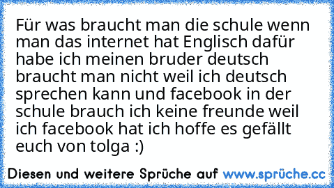 Für was braucht man die schule wenn man das internet hat Englisch dafür habe ich meinen bruder deutsch braucht man nicht weil ich deutsch sprechen kann und facebook in der schule brauch ich keine freunde weil ich facebook hat ich hoffe es gefällt euch von tolga :)