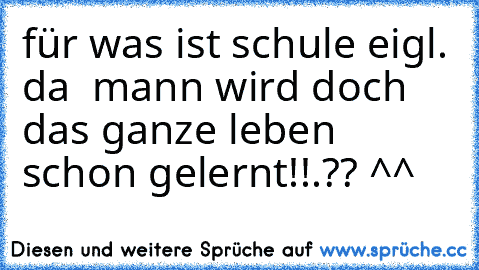 für was ist schule eigl. da  mann wird doch das ganze leben schon gelernt!!.?? ^^