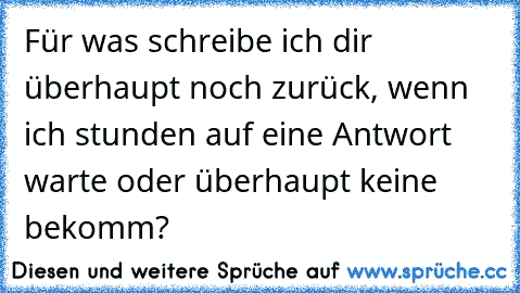 Für was schreibe ich dir überhaupt noch zurück, wenn ich stunden auf eine Antwort warte oder überhaupt keine bekomm?