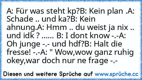 A: Für was steht kp?
B: Kein plan .
A: Schade .. und ka?
B: Kein ahnung.
A: Hmm .. du weist ja nix .. und idk ? ...
... B: I dont know -.-
A: Oh junge -.- und hdf?
B: Halt die fresse! -.-
A: " Wow,wow ganz ruhig okey,war doch nur ne frage -.-