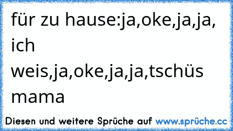 für zu hause:
ja,oke,ja,ja, ich weis,ja,oke,ja,ja,tschüs mama