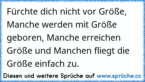 Fürchte dich nicht vor Größe, Manche werden mit Größe geboren, Manche erreichen Größe und Manchen fliegt die Größe einfach zu. 