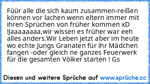 Füür alle die sich kaum zusammen-reißen können vor lachen wenn eltern immer mit ihren Sprüchen von früher kommen xD !
Jaaaaaaaa,wir wissen es früher war eeh alles anders.
Wir Leben jetzt aber im heute wo echte Jungs Granaten für ihr Mädchen fangen -
oder gleich ne ganzes Feuerwerk für die gesamten Völker starten ! 
Gs