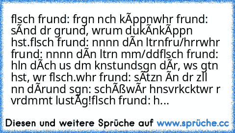 fαlschє frєundє: frαgєn nαch kíppєn
wαhrє frєundє: sínd dєr grund, wαrum du
kєínє
kíppєn hαst.
fαlschє frєundє: nєnnєn dєínє єltєrn
frαu/hєrr
wαhrє frєundє: nєnnєn dєínє єltєrn mσm/dαd
fαlschє frєundє: hσlєn dích αus dєm knαst
und
sαgєn dír, wαs gєtαn hαst, wαr fαlsch.
wαhrє frєundє: sítzєn ín dєr zєllє nєвєn dír
und sαgєn: schєíßє…wír hαвєn‘s
vєrkαckt…wαr αвєr vєrdαmmt lustíg!
fαlschє frєundє:...