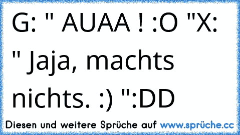 G: " AUAA ! :O "
X: " Jaja, machts nichts. :) "
:DD