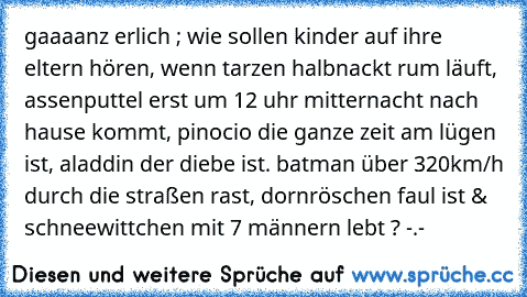 gaaaanz erlich ; 
wie sollen kinder auf ihre eltern hören, wenn tarzen halbnackt rum läuft, assenputtel erst um 12 uhr mitternacht nach hause kommt, pinocio die ganze zeit am lügen ist, aladdin der diebe ist. batman über 320km/h durch die straßen rast, dornröschen faul ist & schneewittchen mit 7 männern lebt ? -.-