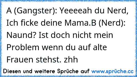 A (Gangster): Yeeeeah du Nerd, Ich ficke deine Mama.
B (Nerd): Naund? Ist doch nicht mein Problem wenn du auf alte Frauen stehst. zhh