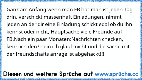 Ganz am Anfang wenn man FB hat:
man ist jeden Tag drin, verschickt massenhaft Einladungen, nimmt jeden an der dir eine Einladung schickt egal ob du ihn kennst oder nicht, Hauptsache viele Freunde auf FB.
Nach ein paar Monaten:
Nachrichten checken, kenn ich den? nein ich glaub nicht und die sache mit der freundschafts anrage ist abgehackt
!!!