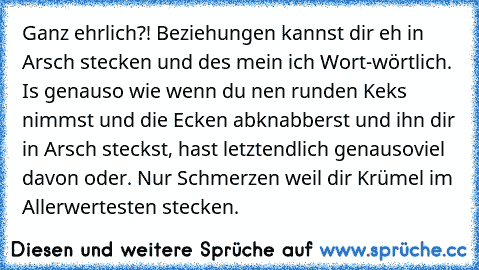 Ganz ehrlich?! Beziehungen kannst dir eh in Arsch stecken und des mein ich Wort-wörtlich. Is genauso wie wenn du nen runden Keks nimmst und die Ecken abknabberst und ihn dir in Arsch steckst, hast letztendlich genausoviel davon oder. Nur Schmerzen weil dir Krümel im Allerwertesten stecken.