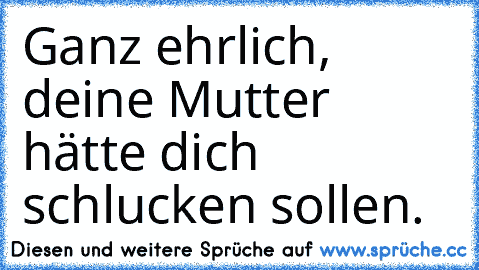 Ganz ehrlich, deine Mutter hätte dich schlucken sollen.