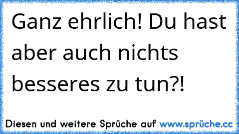 Ganz ehrlich! Du hast aber auch nichts besseres zu tun?!