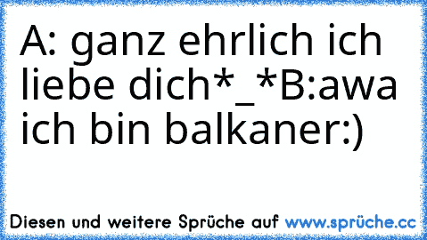 A: ganz ehrlich ich liebe dich*_*
B:awa ich bin balkaner:)