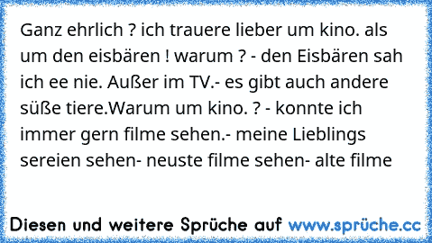 Ganz ehrlich ? ich trauere lieber um kino. als um den eisbären ! warum ? 
- den Eisbären sah ich ee nie. Außer im TV.
- es gibt auch andere süße tiere.
Warum um kino. ? 
- konnte ich immer gern filme sehen.
- meine Lieblings sereien sehen
- neuste filme sehen
- alte filme