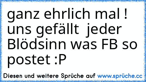 ganz ehrlich mal !  uns gefällt  jeder Blödsinn was FB so postet :P