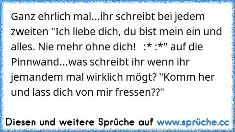 Ganz ehrlich mal...ihr schreibt bei jedem zweiten "Ich liebe dich, du bist mein ein und alles. Nie mehr ohne dich! ♥ ♥ :* :*" auf die Pinnwand...was schreibt ihr wenn ihr jemandem mal wirklich mögt? "Komm her und lass dich von mir fressen??"