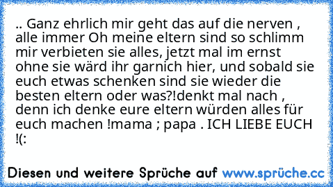 .. Ganz ehrlich mir geht das auf die nerven , alle immer Oh meine eltern sind so schlimm mir verbieten sie alles, jetzt mal im ernst ohne sie wärd ihr garnich hier, und sobald sie euch etwas schenken sind sie wieder die besten eltern oder was?!
denkt mal nach , denn ich denke eure eltern würden alles für euch machen !
mama ; papa . ICH LIEBE EUCH !(: