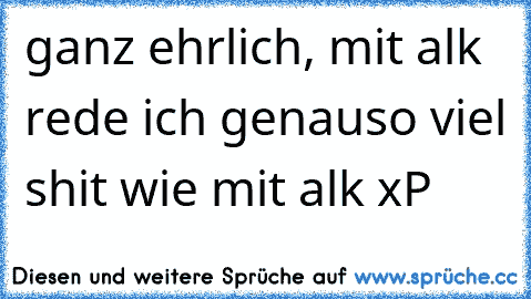 ganz ehrlich, mit alk rede ich genauso viel shit wie mit alk xP