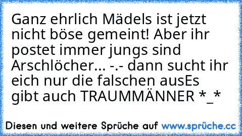 Ganz ehrlich Mädels ist jetzt nicht böse gemeint! Aber ihr postet immer jungs sind Arschlöcher... -.- dann sucht ihr eich nur die falschen aus
Es gibt auch TRAUMMÄNNER *_*