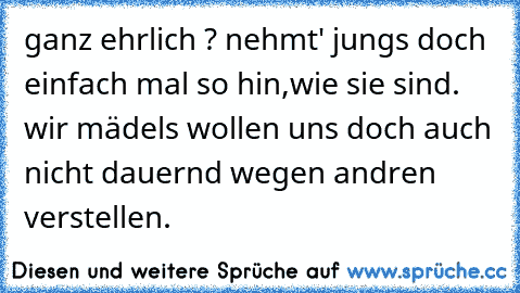 ganz ehrlich ? nehmt' jungs doch einfach mal so hin,wie sie sind. wir mädels wollen uns doch auch nicht dauernd wegen andren verstellen.